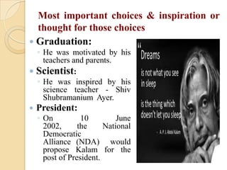 Most important choices & inspiration or
thought for those choices
 Graduation:
◦ He was motivated by his
teachers and parents.
 Scientist:
◦ He was inspired by his
science teacher - Shiv
Shubramanium Ayer.


President:

◦ On
10
June
2002,
the
National
Democratic
Alliance (NDA) would
propose Kalam for the
post of President.

 