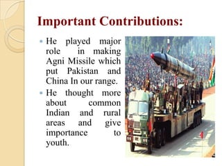 Important Contributions:
He played major
role
in making
Agni Missile which
put Pakistan and
China In our range.
 He thought more
about
common
Indian and rural
areas and give
importance
to
youth.


 