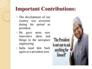 Important Contributions:






The development of our
country was awesome
during his period as
president.
He gave more new
innovative ideas and
things in the aerospace
engineering.
India need him back
again as a president now.

 