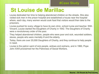 o Louise dedicated her time to helping abandoned children on the streets. She also
visited sick men in the prison hospital and established a house near the hospital
where, each day, many women would cook food that visitors would then take to the
prisoners.
o Louise pushed for every village to have its own clinic, school nurse and teacher. With
Vincent, Louise started the Daughters of Charity in 1642. The Daughters of Charity
were a revolutionary order of the poor.
o They helped abandoned children, people who were poor and sick, wounded soldiers,
slaves, people who were mentally ill and the elderly.
o Today, there are over 20,000 Daughters of Charity, and they continue to help people
in need.
o Louise is the patron saint of sick people, widows and orphans, and in 1960, Pope
John XXIII proclaimed her the Patroness of Social Workers.
St Louise de Marillac
#Case Study
Source :- St Vincent de Paul society
 