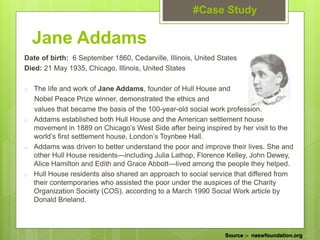 Jane Addams
Date of birth: 6 September 1860, Cedarville, Illinois, United States
Died: 21 May 1935, Chicago, Illinois, United States
o The life and work of Jane Addams, founder of Hull House and
Nobel Peace Prize winner, demonstrated the ethics and
values that became the basis of the 100-year-old social work profession.
o Addams established both Hull House and the American settlement house
movement in 1889 on Chicago’s West Side after being inspired by her visit to the
world’s first settlement house, London’s Toynbee Hall.
o Addams was driven to better understand the poor and improve their lives. She and
other Hull House residents—including Julia Lathop, Florence Kelley, John Dewey,
Alice Hamilton and Edith and Grace Abbott—lived among the people they helped.
o Hull House residents also shared an approach to social service that differed from
their contemporaries who assisted the poor under the auspices of the Charity
Organization Society (COS), according to a March 1990 Social Work article by
Donald Brieland.
#Case Study
Source :- naswfoundation.org
 