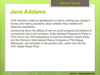 o COS members acted as gatekeepers to aid by visiting poor people’s
homes and making decisions about whether they needed and
deserved assistance.
o Concerning about the effects of war on social progress led Addams to
a prominent role in the formation of the National Progressive Party in
1912 and to her 1915 presidency of both the Women’s Peace Party
and the Women’s International Peace Congress at The Hague.
Afterwards, she persisted in her pacifist work, which won her the
1931 Nobel Peace Prize.
Jane Addams
#Case Study
Source :- naswfoundation.org
 