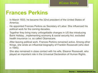 #Case Study
Source :- historyofsocialwork.org
Frances Perkins
o In March 1933, he became the 32nd president of the United States of
America.
o He appointed Frances Perkins as Secretary of Labor. She influenced his
political work for the coming decades.
o Together they bring many unforgettable changes in US like introducing
Bank Holiday , implementing economy & social security Act, excluded
health insurance i.e. so called Obamacare.
o After leaving political work, Frances Perkins remained active. Among other
things, she wrote an influential biography of Franklin Roosevelt (who died
in 1945).
o She also remained in close contact with his wife, Eleanor Roosevelt, who
played an important role in the Universal Declaration of Human Rights.
 