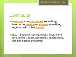 Contributor
 a person who contributes something,
in order to provide or achieve something
together with other people.
 E.g. :- Social worker, developer, giver, friend,
give, grantor, donor, benefactor, benefactress,
donator, backer and patron.
Understanding Title
 