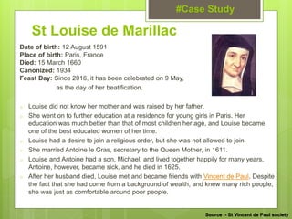 St Louise de Marillac
Date of birth: 12 August 1591
Place of birth: Paris, France
Died: 15 March 1660
Canonized: 1934
Feast Day: Since 2016, it has been celebrated on 9 May,
as the day of her beatification.
o Louise did not know her mother and was raised by her father.
o She went on to further education at a residence for young girls in Paris. Her
education was much better than that of most children her age, and Louise became
one of the best educated women of her time.
o Louise had a desire to join a religious order, but she was not allowed to join.
o She married Antoine le Gras, secretary to the Queen Mother, in 1611.
o Louise and Antoine had a son, Michael, and lived together happily for many years.
Antoine, however, became sick, and he died in 1625.
o After her husband died, Louise met and became friends with Vincent de Paul. Despite
the fact that she had come from a background of wealth, and knew many rich people,
she was just as comfortable around poor people.
#Case Study
Source :- St Vincent de Paul society
 