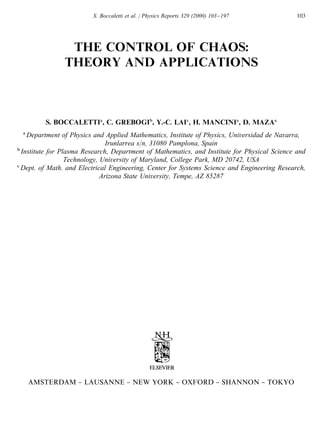 S. Boccaletti et al. / Physics Reports 329 (2000) 103}197            103




               THE CONTROL OF CHAOS:
              THEORY AND APPLICATIONS



        S. BOCCALETTI , C. GREBOGI , Y.-C. LAI , H. MANCINI , D. MAZA
  Department of Physics and Applied Mathematics, Institute of Physics, Universidad de Navarra,
                              Irunlarrea s/n, 31080 Pamplona, Spain
Institute for Plasma Research, Department of Mathematics, and Institute for Physical Science and
                Technology, University of Maryland, College Park, MD 20742, USA
Dept. of Math. and Electrical Engineering, Center for Systems Science and Engineering Research,
                            Arizona State University, Tempe, AZ 85287




  AMSTERDAM } LAUSANNE } NEW YORK } OXFORD } SHANNON } TOKYO
 