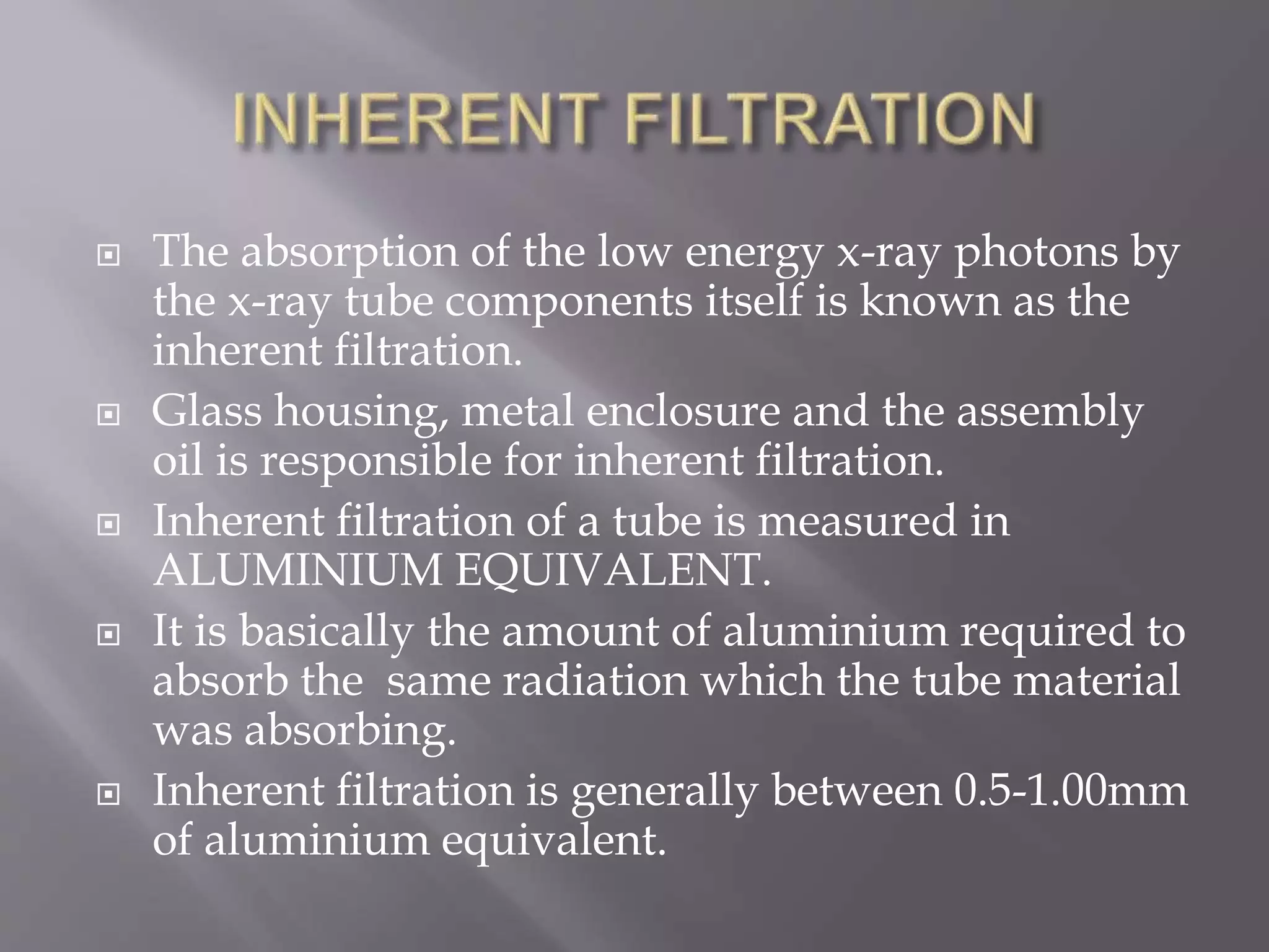  The absorption of the low energy x-ray photons by
the x-ray tube components itself is known as the
inherent filtration.
 Glass housing, metal enclosure and the assembly
oil is responsible for inherent filtration.
 Inherent filtration of a tube is measured in
ALUMINIUM EQUIVALENT.
 It is basically the amount of aluminium required to
absorb the same radiation which the tube material
was absorbing.
 Inherent filtration is generally between 0.5-1.00mm
of aluminium equivalent.
 