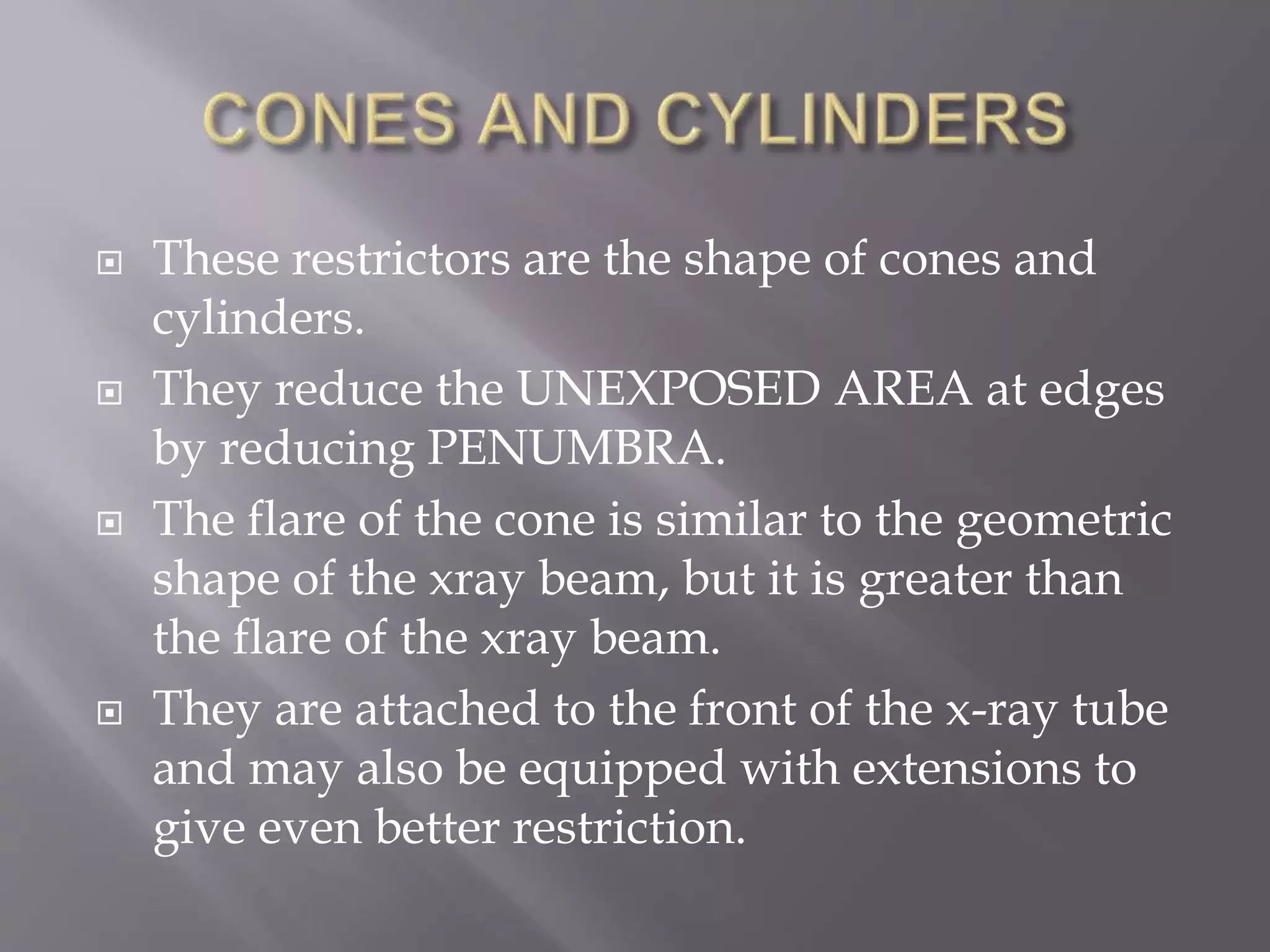  These restrictors are the shape of cones and
cylinders.
 They reduce the UNEXPOSED AREA at edges
by reducing PENUMBRA.
 The flare of the cone is similar to the geometric
shape of the xray beam, but it is greater than
the flare of the xray beam.
 They are attached to the front of the x-ray tube
and may also be equipped with extensions to
give even better restriction.
 