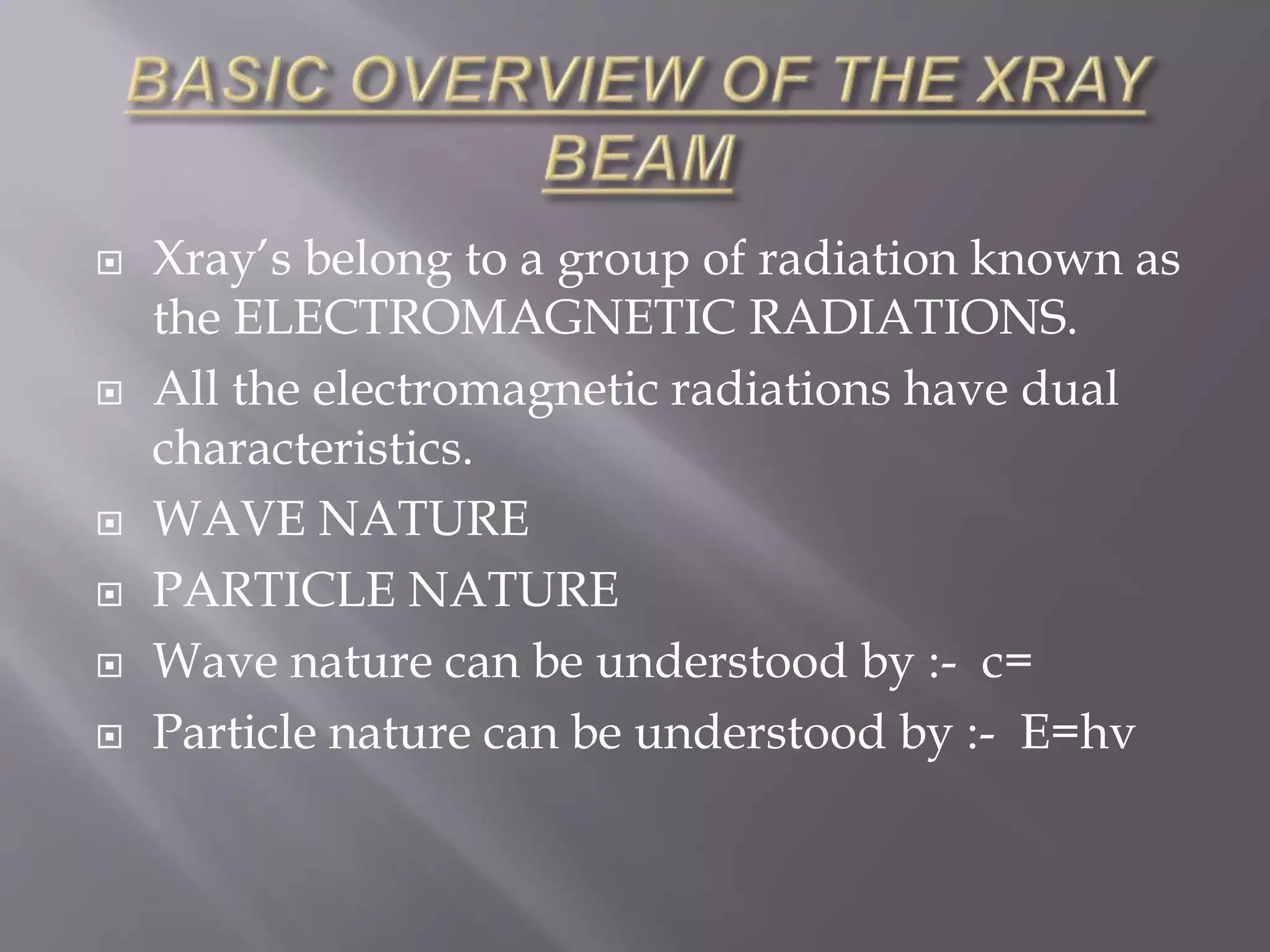  Xray’s belong to a group of radiation known as
the ELECTROMAGNETIC RADIATIONS.
 All the electromagnetic radiations have dual
characteristics.
 WAVE NATURE
 PARTICLE NATURE
 Wave nature can be understood by :- c=
 Particle nature can be understood by :- E=hv
 
