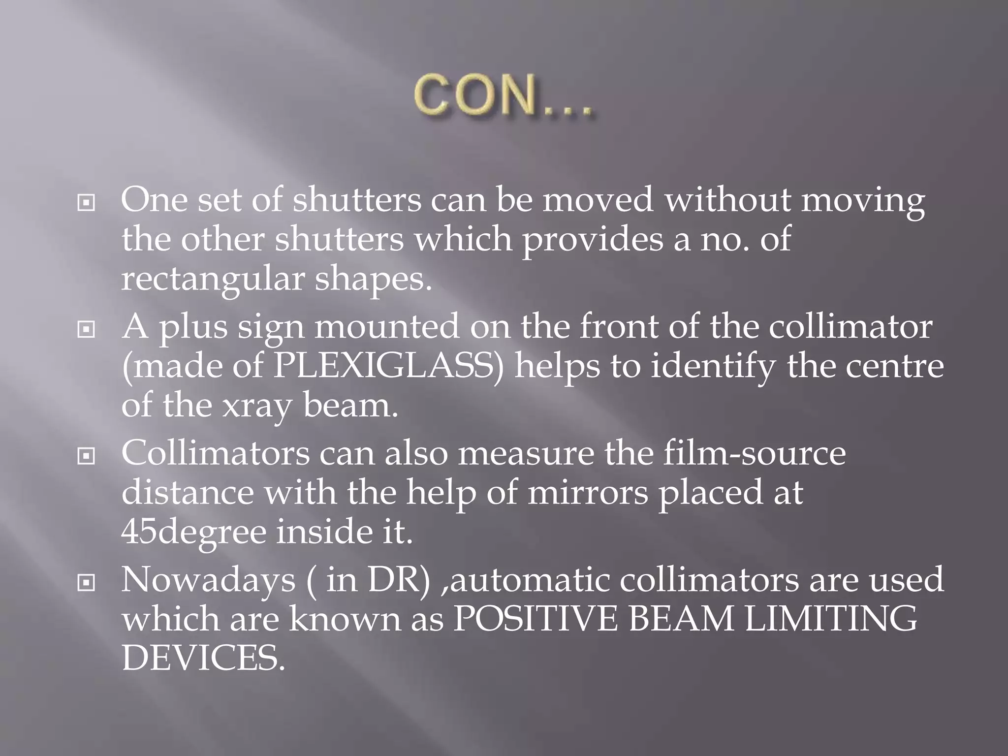  One set of shutters can be moved without moving
the other shutters which provides a no. of
rectangular shapes.
 A plus sign mounted on the front of the collimator
(made of PLEXIGLASS) helps to identify the centre
of the xray beam.
 Collimators can also measure the film-source
distance with the help of mirrors placed at
45degree inside it.
 Nowadays ( in DR) ,automatic collimators are used
which are known as POSITIVE BEAM LIMITING
DEVICES.
 