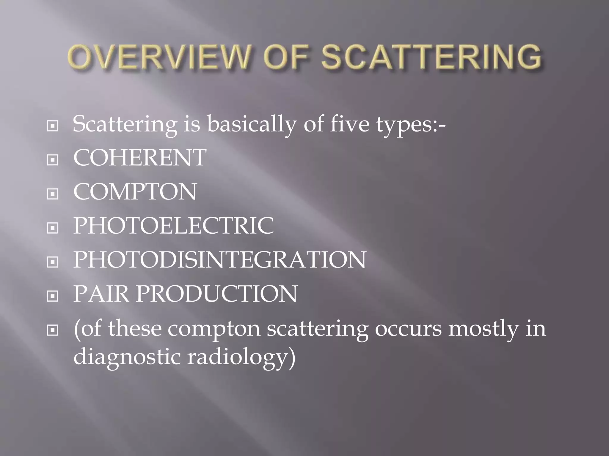  Scattering is basically of five types:-
 COHERENT
 COMPTON
 PHOTOELECTRIC
 PHOTODISINTEGRATION
 PAIR PRODUCTION
 (of these compton scattering occurs mostly in
diagnostic radiology)
 