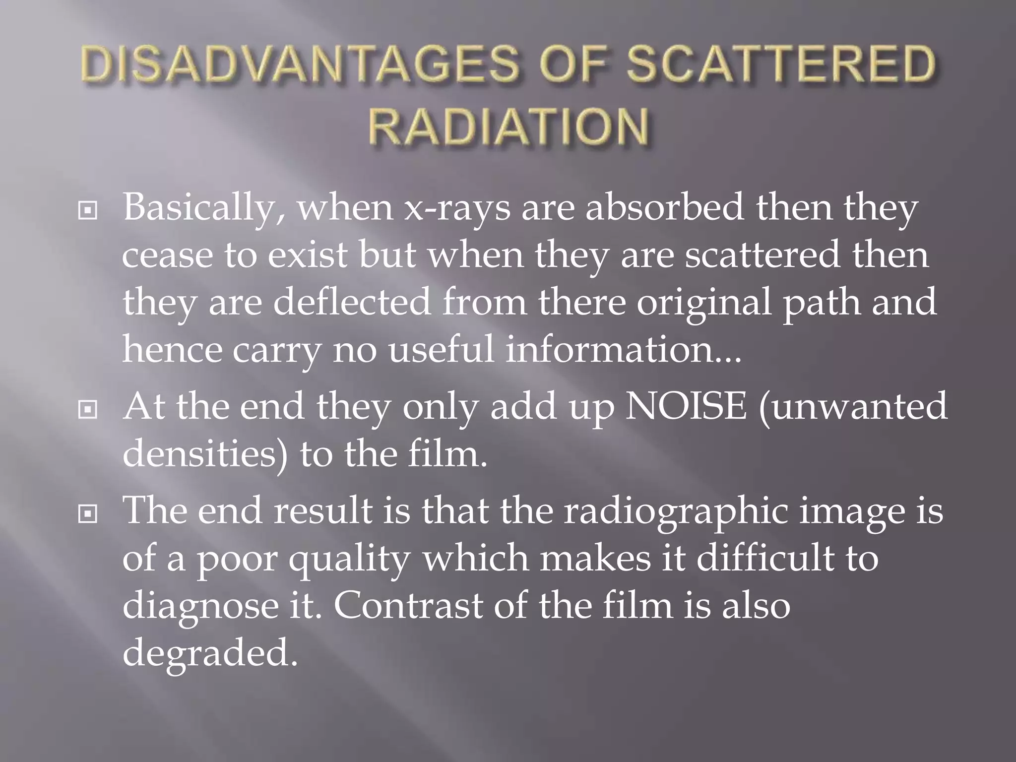  Basically, when x-rays are absorbed then they
cease to exist but when they are scattered then
they are deflected from there original path and
hence carry no useful information...
 At the end they only add up NOISE (unwanted
densities) to the film.
 The end result is that the radiographic image is
of a poor quality which makes it difficult to
diagnose it. Contrast of the film is also
degraded.
 