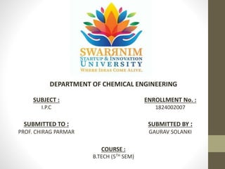 DEPARTMENT OF CHEMICAL ENGINEERING
SUBJECT :
I.P.C
ENROLLMENT No. :
1824002007
SUBMITTED TO :
PROF. CHIRAG PARMAR
SUBMITTED BY :
GAURAV SOLANKI
COURSE :
B.TECH (5TH SEM)
 