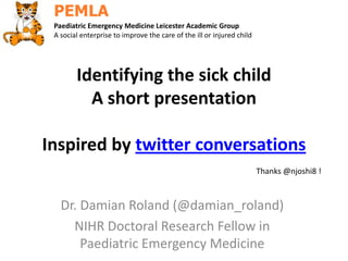 Identifying the sick child
A short presentation
Inspired by twitter conversations
Dr. Damian Roland (@damian_roland)
NIHR Doctoral Research Fellow in
Paediatric Emergency Medicine
Paediatric Emergency Medicine Leicester Academic Group
A social enterprise to improve the care of the ill or injured child
Thanks @njoshi8 !
 