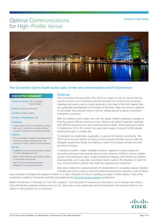 Optimal Communications                                                                                                      Customer Case Study


for High-Profile Venue




                                                                                                        Image courtesy of Kyran O’Neill on behalf of The CCD




The Convention Centre Dublin builds state-of-the-art communications and IT environment

                                                    Challenge
  EXECUTIVE SUMMARY
                                                    The Convention Centre Dublin (The CCD) is a state-of-the-art venue that has
  Customer Name: The Convention                     quickly become one of Ireland’s premier locations for conferences, business
                       Centre Dublin                meetings and events, and an instant landmark in the heart of the Irish capital. Built
  Industry: Business Services                       as a greenfield development on the banks of the River Liffey, the centre is adjacent
                                                    to the Dublin International Finance Centre, ideally placed to attract prominent
  Location: Dublin, Ireland                         enterprise customers.
  Number of Employees: 250
                                                    With 22 meeting rooms under one roof, the stylish modern building is capable of
  Challenge                                         hosting several different events at once. Visitors can attend separate meetings
  •	Create state-of-the art conference venue        with different business aims and communications needs. Since opening its doors
    with built-in flexibility to handle different   in September 2010, the centre has seen peak usage of around 4,000 people
    customer needs and simultaneous events          passing through in a single day.
  Solution
                                                    To establish its credentials, especially in a period of financial uncertainty, The
  •	Cisco Borderless Network providing secure
                                                    CCD had to be sure that its in-house communication facilities would make the
    wired and wireless infrastructure, and
    support for Cisco Unified Communications        delegate experience inside the building a match for its sleek architecture and
                                                    prominent location.
  Results
  •	Scalability to serve communications needs       It needed a resilient, highly-available network, capable of being simply and
    of 4,000 delegates per day                      securely partitioned into several virtual private networks (VPNs) to serve multiple
  •	Clients and exhibitors have greater choice      groups of simultaneous users. Ample broadband capacity, both wired and wireless,
    of bandwidth and speeds                         was essential, and it was also considered vital to build in the flexibility to cater for
  •	Ease of communications improves                 any communications options that might be requested by customers.
    delegates’ focus and productivity
                                                Bids were invited from several vendors for deployment of a complete solution. Bidders
                                                included two of the country’s foremost telecommunications operators, both of which
were involved in bringing the project to fruition. In a clear indication of Cisco’s standing as today’s market leader, most of the
companies involved in the tender built their proposals around Cisco Borderless Network architecture.

Robert Henderson, IT Manager at The CCD, explains: “I’ve had years of experience with Cisco, so I’m familiar with what a
Cisco Borderless network infrastructure can do. Cisco has a very impressive array of equipment and services that we can
utilize in many aspects of our business.”




© 2012 Cisco and/or its affiliates. All rights reserved. This document is Cisco Public Information.		                                             Page 1 of 4
 