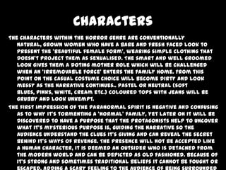 Characters
The characters within the horror genre are conventionally
natural, grown women who have a bare and fresh faced look to
present the ‘beautiful female form’, wearing simple clothing that
doesn’t project them as sexualised. The smart and well groomed
look gives them a doting mother role which will be challenged
when an ‘irremovable force’ enters the family home. From this
point on the casual costume choice will become dirty and look
messy as the narrative continues.. Pastel or neutral (soft
blues, pinks, white, cream etc.) coloured tops with jeans will be
grubby and look unkempt.
The first impression of the paranormal spirit is negative and confusing
as to why it’s tormenting a ‘normal’ family, yet later on it will be
discovered to have a purpose that the protagonists help to uncover
what it’s mysterious purpose is, guiding the narrative so the
audience understand the clues it’s giving and can reveal the secret
behind it’s ways of revenge. The presence will not be accepted like
a human character, it is deemed an outsider who is detached from
the modern world and can be depicted as old fashioned. Because of
it’s strong and sometimes traditional beliefs it cannot be fought or

 