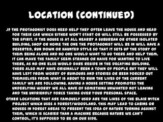 Location (Continued)
.If the protagonist does need help they often leave the house and head
for their car which either won’t start or will still be possessed by
the spirit. If the house is at all nearby a suburban or other isolated
building, shop or home the one the protagonist will be in will have a
deserted, run down or haunted style so that it sets up the story of
them being alone and no one would want to go there and help them.
It can make the family seem strange or naive for wanting to live
there, as no one else would dare reside in the decaying building.
There also may have originally been a town of people but they will
have left from worry of rumours and stories or been forced out
themselves from what is about to ruin the lives of the current
family we are following. Having a house setting promotes the
underlying worry we all have of something unwanted not leaving
and the unfriendly force taking over your personal space.
Other locations that are famously used are the likes of The Blair Witch
Project which uses a forest/woodland. This may lead to cabins or
houses in forest areas to present the idea of nature turning against
them, which is scarier than a machine because nature we can’t
control, it’s supposed to be on our side.

 