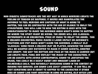 Sound
Non-diegetic soundtracks are the key way in which horrors create the
feeling of tension or suspense. It guides and manipulates the
audience to feel nervous and cautious of what is going to
happen, this can be contrasted with the use of silence to build the
atmosphere. This will link to how the editing is used with the
cinematography to make the audience guess what’s going to happen
or where the spirit might be hiding. The genre will use classical
instruments in an orchestral piece of music to relay the genre. This
is because orchestral music makes a large impact on audience’s
emotions and pop music won’t scare the audience. A really old
‘classical’ song from a record may be played, however the sound
will be warped and distorted to make it sound sadistic, sinister
and creepy. The way the rhythm and pace of the music is carried out
can create fear, panic and reflect the mood of the characters. It
can be chaotic with added contrapuntal sound to juxtapose the
image, this could be a sickly sweet and innocent laugh of
vulnerable child, this naturally endearing sound in the context of
rushing for survival can sound like crazy laughter. It can tell us
that something bad is about to happen to the character if other
uses of sound like faint whispers in song or rhyme, old witch like

 