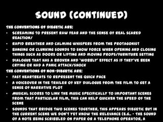 Sound (Continued)
The conventions of Diegetic are:
• Screaming to present raw fear and the sense of real scared
reaction/
• Rapid breather and calming whispers from the protagonist
• Banging or clunking sounds to show force when opening and closing
things such as doors or lifting and moving props/furniture setting
• Dialogue that has a broken and ‘wobbly’ effect as if they’ve been
crying or had a panic attack/shock
The conventions of Non-Diegetic are:
• Fast heartbeats to represent the quick pace
• A voiceover in the trailer of key dialogue from the film to get a
sense of narrative plot
• Musical scores to link the music specifically to important scenes
from that particular film, this can help quicken the speed of the
scene
• Sounds that bridge two scenes together, this appears diegetic but in
the current scene we don’t yet know the relevance (e.g.. – The sound
of a note being scribbled on paper or a telephone operator, a

 