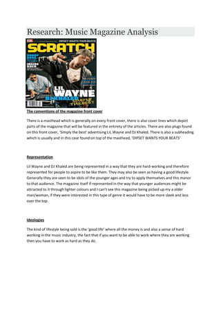 Research: Music Magazine Analysis
The conventions of the magazine front cover
There is a masthead which is generally on every front cover, there is also cover lines which depict
parts of the magazine that will be featured in the entirety of the articles. There are also plugs found
on this front cover, ‘Simply the best’ advertising LiL Wayne and DJ Khaled. There is also a subheading
which is usually and in this case found on top of the masthead, ‘DIPSET WANTS YOUR BEATS’
Representation
Lil Wayne and DJ Khaled are being represented in a way that they are hard-working and therefore
represented for people to aspire to be like them. They may also be seen as having a good lifestyle.
Generally they are seen to be idols of the younger ages and try to apply themselves and this manor
to that audience. The magazine itself if represented in the way that younger audiences might be
attracted to it through lighter colours and I can’t see this magazine being picked up my a older
man/woman, if they were interested in this type of genre it would have to be more sleek and less
over the top.
Ideologies
The kind of lifestyle being sold is the ‘good life’ where all the money is and also a sense of hard
working in the music industry, the fact that if you want to be able to work where they are working
then you have to work as hard as they do.
 
