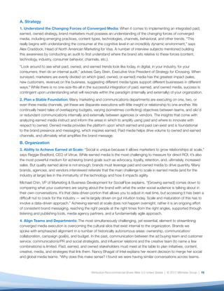 A. Strategy
1. Understand the Changing Forces of Converged Media: When it comes to implementing an integrated paid,
earned, owned strategy, brand marketers must possess an understanding of the changing forces of converged
media, including emerging practices, content types, technologies, channels, behavioral, and other trends. “This
really begins with understanding the consumer at the cognitive level in an incredibly dynamic environment,” says
Alex Craddock, Head of North American Marketing for Visa. A number of interview subjects mentioned building
this awareness by conducting an audit to ﬁrst understand where the brand sits relative to these forces (content,
technology, industry, consumer behavior, channels, etc.).
“Look around to see what paid, owned, and earned trends look like today, in digital, in your industry, for your
consumers; then do an internal audit,” advises Gary Stein, Executive Vice President of Strategy for iCrossing. When
surveyed, marketers are evenly divided on which (paid, owned, or earned) media has the greatest impact (sales,
new customers, revenue) on the business, suggesting different media types support different businesses in different
ways.8 While there is no one-size-ﬁts-all in the successful integration of paid, earned, and owned media, success is
contingent upon understanding what will resonate within the paradigm (internally and externally) of your organization.
2. Plan a Stable Foundation: Many marketing and communications departments are executing on one, two, or
even three media channels, yet these are disparate executions with little insight or relationship to one another. We
continually heard tales of overlapping budgets, varying (sometimes conﬂicting) objectives between teams, and silo’d
or redundant communications internally and externally between agencies or vendors. The insights that come with
analyzing earned media instruct and inform the areas in which to amplify using paid and where to innovate with
respect to owned. Owned media provides the platform upon which earned and paid can exist and is foundational
to the brand presence and messaging, which inspires earned. Paid media helps drive volume to owned and earned
channels, and ultimately what ampliﬁes the brand message.
B. Organization
3. Ability to Achieve Earned at Scale: “Social is unique because it allows marketers to grow relationships at scale,”
says Reggie Bradford, CEO of Vitrue. While earned media is the most challenging to measure for direct ROI, it’s also
the most powerful medium for achieving brand goals such as advocacy, loyalty, retention, and, ultimately, increased
sales. But quality earned alone is not enough; brands must leverage paid and owned media to drive quantity. Many
brands, agencies, and vendors interviewed reiterate that the main challenge to scale in earned media (and for the
industry at large) lies in the immaturity of the technology and how it impacts agility.
Michael Chin, VP of Marketing & Business Development for SocialFlow explains, “[Growing earned] comes down to
comparing what your customers are saying about the brand with what the wider social audience is talking about in
their own conversations. It’s that data-driven portion that allows you to adjust in real time, but accessing it has been a
difﬁcult nut to crack for the industry — we’re largely driven on gut intuition today. Scale and maturation of this has to
involve a data-driven approach.” Achieving earned at scale does not happen overnight; rather it is an ongoing effort
of consistent brand messaging, reaching the right people at the right times from the right angles, supported through
listening and publishing tools, media agency partners, and a fundamentally agile approach.
4. Align Teams and Departments: The most simultaneously challenging, yet essential, element to streamlining
converged media execution is overcoming the cultural silos that exist internal to the organization. Brands we
spoke with emphasized alignment in a number of historically autonomous areas: ownership, communication/
collaboration, campaign goal(s), and budget. In the past, communication between the ad buying team and customer
service, communications/PR and social strategists, and inﬂuencer relations and the creative team (to name a few
combinations) is limited. Paid, earned, and owned stakeholders must meet at the table to plan initiatives, content,
creative, media, and strategies that link them. Nancy Bhagat of Intel explains her recent decision to merge her social
and global media teams: “Why does this make sense? I found we were having similar conversations across teams.



                                               Attribution-Noncommercial-Share Alike 3.0 United States | © 2012 Altimeter Group | 10
 
