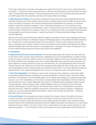 For the past several years, I have been encouraging every opportunity for them to work as one, sharing information
and insights — driving cross media opportunities with our partners and thinking about a new world where the idea of
“paid” or transactional media dissolves.”9 Without partial ownership, there’s a risk of channels becoming weak links
and afterthoughts rather than essential components of the larger initiative and strategy.
5. Align Agencies & Vendors: The importance of alignment extends beyond the internal organizational structure,
externally, to agencies and vendor partners. Brands’ partner companies require briefs that deﬁne the scope of paid,
owned, and earned convergence. Each will have individual areas of specialization and expertise, yet full-picture
visibility is essential for all partner companies. “From a Coke [brand] perspective, we sit in partnership across
strategic, creative, executional, and implementation cycles, involving communication among the groups collaborating
across all of those. Sometimes the voice leans in favor of one, sometimes the other, but we always have these teams
working together around the brand position,” asserts Coca-Cola’s VP of Global Advertising Strategy & Creative,
Jonathan Mildenhall.
Agencies and vendors we interviewed also identify the need for inter-partner harmony, even suggesting brands play
the role of “general contractor,” as Stephanie Agresta, EVP Managing Director of Social Media for Weber Shandwick
put it. “Brands have to insist that everyone plays nice in the sand-box. There are a lot of agencies that resist this
type of cooperation and co-opetition. Brands must set the standard and have a deﬁned role integrating the different
specialty disciplines (all of which are required to successfully launch a campaign). The result of this approach is that
the best creative thinking emerges and industry best practices are established.”
C. Production
6. Aligned Content/Creative Across Channels: Humans build relationships with brands in the same ways they
do with other humans: through ongoing interactions, establishing trust and mutual beneﬁt/value. As digital channels
continue to evolve, so does the audience’s options for consumption. Aligning content across channels is paramount
for driving consistent brand messaging, value, look, and feel. Stakeholders across paid and owned channels must
also be aligned on branding elements from day one. David Berkowitz, VP of Emerging Media for 360i commented,
“Brands must own their overall story, for that enduring message is what deﬁnes the brand. Finally, they must make
sure all stakeholders and their marketing assets are marching to the same beat.” True content alignment should be a
natural extension of the organizational alignment that must occur among paid, owned, and earned channels.
7. Real-Time Capabilities: To be effective in paid, owned, and earned media, integration must be agile. Agility
is a derivative of effective listening, measurement, and resource allocation, as well as market, cultural, and media
awareness. The organization must also facilitate agility in its converged media strategy by providing the proper labor
resources, buy-in from stakeholders, communication channels between these stakeholders (internal and external),
and empowerment to act. Jonathan Mildenhall, Coca-Cola’s VP of Global Advertising Strategy & Creative advises
“scenario planning,” wherein strategy involves “modeling different consumer conversations around the media
hierarchy. What happens if we start with paid? With earned? With owned? Then model different conversational
responses from there.” Real-time capabilities (measurement, benchmarking, reporting, attribution, engagement,
support, etc.) are what enable this agility and the ability to respond and act rapidly and efﬁciently — something
particularly critical in earned media.
8. Channel-Flexible: The empowered and dynamic customer has choices; choices in the platform they use to
consume information, how social they want to be in the process, and the time of day they wish to do so. Thus,
it’s important for brands to extend their presence across multiple channels and platform types. Nichole Goodyear,
Executive Director of the Social Media Advertising Consortium (SMAC) emphasized the importance of a multi-channel
approach for brands, claiming, “You have to have not only a wide presence, but make sure the brand has an active
presence everywhere — not just Facebook, Twitter, and its website, but also emerging platforms like Pinterest and




                                               Attribution-Noncommercial-Share Alike 3.0 United States | © 2012 Altimeter Group | 11
 