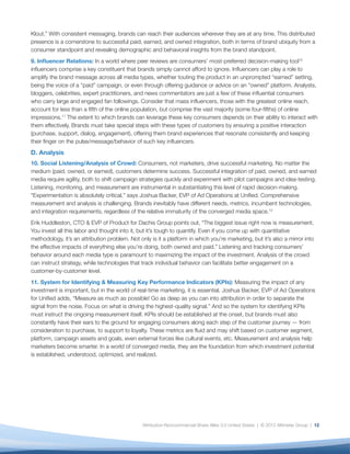 Klout.” With consistent messaging, brands can reach their audiences wherever they are at any time. This distributed
presence is a cornerstone to successful paid, earned, and owned integration, both in terms of brand ubiquity from a
consumer standpoint and revealing demographic and behavioral insights from the brand standpoint.
9. Inﬂuencer Relations: In a world where peer reviews are consumers’ most-preferred decision-making tool10
inﬂuencers comprise a key constituent that brands simply cannot afford to ignore. Inﬂuencers can play a role to
amplify the brand message across all media types, whether touting the product in an unprompted “earned” setting,
being the voice of a “paid” campaign, or even through offering guidance or advice on an “owned” platform. Analysts,
bloggers, celebrities, expert practitioners, and news commentators are just a few of these inﬂuential consumers
who carry large and engaged fan followings. Consider that mass inﬂuencers, those with the greatest online reach,
account for less than a ﬁfth of the online population, but comprise the vast majority (some four-ﬁfths) of online
impressions.11 The extent to which brands can leverage these key consumers depends on their ability to interact with
them effectively. Brands must take special steps with these types of customers by ensuring a positive interaction
(purchase, support, dialog, engagement), offering them brand experiences that resonate consistently and keeping
their ﬁnger on the pulse/message/behavior of such key inﬂuencers.
D. Analysis
10. Social Listening/Analysis of Crowd: Consumers, not marketers, drive successful marketing. No matter the
medium (paid, owned, or earned), customers determine success. Successful integration of paid, owned, and earned
media require agility, both to shift campaign strategies quickly and experiment with pilot campaigns and idea-testing.
Listening, monitoring, and measurement are instrumental in substantiating this level of rapid decision-making.
“Experimentation is absolutely critical,” says Joshua Backer, EVP of Ad Operations at Uniﬁed. Comprehensive
measurement and analysis is challenging. Brands inevitably have different needs, metrics, incumbent technologies,
and integration requirements, regardless of the relative immaturity of the converged media space.12
Erik Huddleston, CTO & EVP of Product for Dachis Group points out, “The biggest issue right now is measurement.
You invest all this labor and thought into it, but it’s tough to quantify. Even if you come up with quantitative
methodology, it’s an attribution problem. Not only is it a platform in which you’re marketing, but it’s also a mirror into
the effective impacts of everything else you’re doing, both owned and paid.” Listening and tracking consumers’
behavior around each media type is paramount to maximizing the impact of the investment. Analysis of the crowd
can instruct strategy, while technologies that track individual behavior can facilitate better engagement on a
customer-by-customer level.
11. System for Identifying & Measuring Key Performance Indicators (KPIs): Measuring the impact of any
investment is important, but in the world of real-time marketing, it is essential. Joshua Backer, EVP of Ad Operations
for Uniﬁed adds, “Measure as much as possible! Go as deep as you can into attribution in order to separate the
signal from the noise. Focus on what is driving the highest-quality signal.” And so the system for identifying KPIs
must instruct the ongoing measurement itself. KPIs should be established at the onset, but brands must also
constantly have their ears to the ground for engaging consumers along each step of the customer journey — from
consideration to purchase, to support to loyalty. These metrics are ﬂuid and may shift based on customer segment,
platform, campaign assets and goals, even external forces like cultural events, etc. Measurement and analysis help
marketers become smarter. In a world of converged media, they are the foundation from which investment potential
is established, understood, optimized, and realized.




                                                Attribution-Noncommercial-Share Alike 3.0 United States | © 2012 Altimeter Group | 12
 