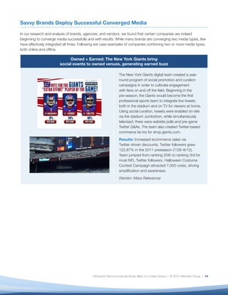 Savvy Brands Deploy Successful Converged Media

In our research and analysis of brands, agencies, and vendors, we found that certain companies are indeed
beginning to converge media successfully and with results. While many brands are converging two media types, few
have effectively integrated all three. Following are case examples of companies combining two or more media types,
both online and ofﬂine.

                             Owned + Earned: The New York Giants bring
                        social events to owned venues, generating earned buzz

                                                               The New York Giants digital team created a year-
                                                               round program of social promotion and curation
                                                               campaigns in order to cultivate engagement
                                                               with fans on and off the ﬁeld. Beginning in the
                                                               pre-season, the Giants would become the ﬁrst
                                                               professional sports team to integrate live tweets
                                                               both in the stadium and on TV for viewers at home.
                                                               Using social curation, tweets were enabled on-site
                                                               via the stadium Jumbotron, while simultaneously
                                                               televised; there were website polls and pre-game
                                                               Twitter Q&As. The team also created Twitter-based
                                                               commerce tie-ins for shop.giants.com.
                                                               Results: Increased ecommerce sales via
                                                               Twitter-driven discounts; Twitter followers grew
                                                               122.87% in the 2011 preseason (7/28–9/12).
                                                               Team jumped from ranking 20th to ranking 3rd for
                                                               most NFL Twitter followers. Halloween Costume
                                                               Contest Campaign attracted 7,000 votes, driving
                                                               ampliﬁcation and awareness.
                                                               (Vendor: Mass Relevance)




                                            Attribution-Noncommercial-Share Alike 3.0 United States | © 2012 Altimeter Group | 14
 