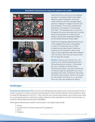 Real World: ClearChannel makes the audience the media

                                                                 ClearChannel has a recent and very integrated
                                                                 example of converging media through digital
                                                                 billboards, gesture recognition, and social
                                                                 media interaction with their Crowdplay Media
                                                                 approach, designed to engage consumers and
                                                                 woo advertisers. This summer, ClearChannel
                                                                 Spectacolor is activating the “Times Square
                                                                 Dunk Tank.” The campaign will run on the hour
                                                                 throughout the summer and starts with a carnival
                                                                 barker inviting passers-by to help dunk the
                                                                 Painted Lady (actress/model Sabina Kelley), or
                                                                 the Strong Man (stuntman Robert Miller).
                                                                 ClearChannel integrated digital channels as part
                                                                 of the engagement process, inviting players
                                                                 to watch on YouTube and vote on Twitter
                                                                 to determine who gets dunked. (Tweets are
                                                                 broadcast on the Jumbotron). When voting
                                                                 closes, a giant augmented reality ball is released
                                                                 “into” the crowd, which they can bounce until it
                                                                 hits the target (the dunkee).
                                                                 Results: Dunking occurs 3X per hour, and
                                                                 results thus far indicate ClearChannel sees c.
                                                                 500 participants per dunking; 1,500 people
                                                                 per hour. In addition to the live events,
                                                                 ClearChannel created a YouTube channel and
                                                                 a Facebook page and application as a virtual
                                                                 campaign home base. Participants nationwide
                                                                 will submit video auditions online to be chosen
                                                                 as “the dunkee” to be ﬂown to L.A. and New
                                                                 York over Labor Day Weekend for ﬁlming.



Challenges

Transparency & Disclosure While consumers are distinguishing less between paid, owned and earned media, it
remains incumbent on brands to be ethical and transparent in their marketing. Altimeter will be publishing a report
on Social Risk Management in Q3 2012.13 Now more than ever, brands require policies around these issues, either
on a corporate level and/or by adhering to policies outlined by trade organizations and other industry bodies, e.g.
the Word of Mouth Marketing Association (WOMMA).14
Other legal and ethical areas marketers cannot ignore in converged media include:
          Privacy
          Endorsements and Testimonials (see FTC guidelines)15
          Opt-in
          Targeting
                                             Attribution-Noncommercial-Share Alike 3.0 United States | © 2012 Altimeter Group | 17
 