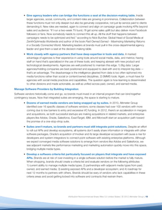 Give agency leaders who can bridge the functions a seat at the decision-making table. Inside
          larger agencies, social, community, and content roles are growing in prominence. Collaboration between
          these functions must not only deepen but also be genuinely cooperative, not just lip service paid to clients
          demanding it. New roles are needed, again to connect and align on campaign goals involving KPIs beyond
          sales and audience: “If I run a two-week TV burst, I’ll get some sales uplift but also deliver more Facebook
          followers or fans. Now somebody needs to connect this all up. All the stuff that happens between
          campaigns needs to be optimized and fed,” according to Nick Burcher, Global Head of Social Media at
          ZenithOptimedia Worldwide and author of the book Paid Owned Earned - Maximizing Marketing Returns
          in a Socially Connected World. Marketing leaders at brands must pull in the cross-departmental agency
          leader and give them a seat at the decision-making table.
          Work closely with agency partners that have deep expertise in tools and data. A marked
          advantage of agencies is their experience in using tools around social media, data, and metrics; having
          staff on hand that’s specialized in the use of these tools; and keeping abreast with new product and
          technological developments. Agencies are well positioned to maintain this edge. 1) Big data: Larger
          agencies/holding companies are best positioned and equipped to deal with and to interpret big data —
          that’s an advantage. The disadvantage is the intelligence gleaned from data is too often siphoned into
          media functions rather than social or content/owned disciplines. 2) SMMS tools: Again, a must-have for
          agencies with social media practices and capabilities. The question again is how learning is disseminated
          to other divisions and made actionable, as well as uniﬁed across paid, owned, and earned media.
Manage Software Providers by Building Integration
Software vendors historically come and go, so brands must invest in an internal program that can bind together
contingency issues. Now that integrated suites are emerging, the space is starting to mature.
          Dozens of earned media vendors are being snapped up by suites. In 2010, Altimeter Group
          identiﬁed over 16 speciﬁc classes of software vendors; some classes had over 100 vendors with more
          coming due to low barriers to entry and excessive VC funding. In 2012, there’s an acceleration in mergers
          and acquisitions, as both successful startups are making acquisitions in related markets, and enterprise
          players like Adobe, Oracle, Salesforce, ExactTarget, IBM, and Microsoft start an acquisition path toward
          the promise of a one-stop-shop suite.
          Suites aren’t mature, so brands and partners must still integrate point solutions. Despite an effort
          to roll out APIs and develop ecosystems, all systems don’t easily share information or integrate with other
          software packages. Oracle’s acquisition of Involver and its large developer ecosystem will cause a rise for
          developers and system integrators to connect point software with existing enterprise platforms. Although
          we expect converged media software solutions to emerge from vendors like Adobe and Salesforce, we
          see adjacent markets like performance marketing and marketing automation quickly move into this space,
          bridging multiple media types.
          Develop a software criteria list particularly focused on players that integrate and have exposed
          APIs. Brands are at risk of over-investing in a single software solution before the market is fully mature.
          When shopping, brands should create a criteria list and evaluate vendors on the following attributes:
          1) current ability to manage multiple media types; 2) partnerships with adjacent media types from paid,
          owned, and earned media; 3) existing exposed APIs and a developer ecosystem; and 4) roadmap for
          next 12 months to partners with others. Brands should be wary of vendors who lack capabilities in these
          criteria areas and avoid getting locked into software and contracts that restrain them.




                                               Attribution-Noncommercial-Share Alike 3.0 United States | © 2012 Altimeter Group | 19
 