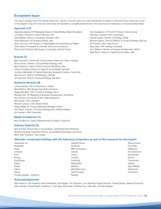 Ecosystem Input
This report includes input from market inﬂuencers, vendors, and end users who were interviewed or briefed by Altimeter Group during the course
of this research. Input into this document does not represent a complete endorsement of the report by the individuals or companies listed below.

Agencies (14)
Stephanie Agresta, EVP Managing Director of Social Media, Weber Shandwick          Erik Huddleston, CTO & EVP Product, Dachis Group
Jon Baker, President of Client Services, JWT                                       Rob Key, Founder & CEO, Converseon
Vivek Bellore, Director of Analytics, Attention USA                                Rachel Lawlan, Director of Strategy, AKQA
David Berkowitz, VP Emerging Media, 360i                                           Michoel Ogince, Director Platform & Product Strategy, Big Fuel
Sean Corcoran, SVP Director of Digital Media & Social Inﬂuence, Mullen             Ian Schafer, CEO, Deep Focus
Todd Defren, Principal & Co-founder, Shift Communications                          Gary Stein, EVP Strategy, iCrossing
Robin Grant & Nathan McDonald, Co-founders, We Are Social                          Rick Williams, Director of Creative Development, AKQA
                                                                                   Matt Wurst, Director of Digital Communities, 360i

Brands (7)
Mark Bonchek, Former SVP Communities & Networks, Sears Holdings
Becky Brown, Director of Social Media Strategy, Intel
Alex Craddock, Head of North American Marketing, Visa
Corinne Kovalsky, Director of Digital & Social Media, Raytheon
Jonathan Mildenhall, VP Global Advertising Strategy & Creative, Coca-Cola
Alex Samano, Director of Marketing, T-Mobile
Umang Shah, Director of Social Strategy, Wal-Mart

Software Vendors (9)
Joshua Backer, EVP Ad Operations, Uniﬁed
Brant Barton, GM, Bazaarvoice Media Solutions
Reggie Bradford, CEO & Head of Strategy, Vitrue
Michael Chin, VP Marketing & Business Development, SocialFlow
Sam Decker, Co-founder & CEO, Mass Relevance
Ben Elowitz, CEO, Wetpaint
Michael Lazerow, CEO, Buddy Media
Tatiana Mejia, Sr. Product Marketing Manager, Adobe
Tom Rikert, Director of Product Management, Wildﬁre/Adaptly
Jim Rudden, CMO, Spredfast

Media Companies (1)
Brad Smallwood, Head of Measurement & Insights, Facebook

Industry Experts (3)
Nick Burcher, Global Head of Social Media, ZenithOptimedia Worldwide
Nichole Goodyear, Executive Director, Social Media Advertising Consortium
Mitch Joel, President, Twist Image

Altimeter conducted brieﬁngs with the following companies as part of the research for this report:
Awareness, Inc.                                               Hearsay Social                                                 Plexus Engine
Badgeville                                                    Hootsuite                                                      PunchTab
Gigya                                                         IBM Coremetrics                                                Salesforce
CoTweet                                                       Jainrain                                                       Social Dynamx
Echo                                                          Lithium                                                        Spiceworks
Eloqua                                                        LiveOps                                                        Strutta
ExactTarget                                                   LiveWorld                                                      Thismoment
Expion                                                        Magnet360                                                      uberVU
Extole                                                        Marketo                                                        VaynerMedia
Falcon                                                        Melt Water Buzz                                                Webtrends
Fliptop                                                       NextPrinciples                                                 Zuberance
Google (Google+, Analytics)                                   NodeXL

Acknowledgements
With thanks to The Academy, Nissa Anklesaria, Clint Bagley, Tom Bedcarré, Jon Cifuentes, Regina Denman, Susan Etlinger, Jessica Groopman,
Asha Hossain, Cheryl Knight, Charlene Li, Chris Silva, Brian Solis, Christine Tran, Julie Viola, and Alec Wagner



                                                           Attribution-Noncommercial-Share Alike 3.0 United States | © 2012 Altimeter Group | 24
 
