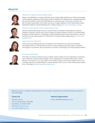 About Us

                 Rebecca Lieb, Digital Advertising & Media Analyst
                 Rebecca Lieb (@lieblink) is an analyst at Altimeter Group covering digital advertising and media, encompassing
                 brands, publishers, agencies and technology vendors. In addition to her background as a marketing executive,
                 she was VP and editor-in-chief of the ClickZ Network for over seven years. For a portion of that time, she
                 also ran Search Engine Watch. She’s written two books on digital marketing: The Truth About Search Engine
                 Optimization (2009) and Content Marketing (2011). Rebecca blogs at http://www.rebeccalieb.com/blog/

                 Jeremiah Owyang, Altimeter Partner, Digital Strategy Analyst
                 Jeremiah Owyang (@jowyang) focuses on social business and disruptive technologies for customer
                 strategies. Previously, Jeremiah was a Senior Analyst at Forrester Research, Director of Corporate Media
                 Strategy at PodTech Network, and Manager of Global Web Marketing at Hitachi Data Systems, where he
                 launched its social media program from 2005–2007. He writes the Web Strategy blog (http://www.web-
                 strategist.com).

                 Jessica Groopman, Researcher
                 Jessica Groopman (@jessgroopman) is a Researcher with Altimeter Group where she researches
                 and analyzes shifts in consumer behavior and the evolving challenges and opportunities of disruptive
                 technologies on businesses. She has experience in business, technological, and anthropological research.



                 Chris Silva, Mobile Analyst
                 Chris Silva is an Industry Analyst focusing on Mobile, where he helps end-user organizations understand
                 how to effectively manage mobile strategies in their organizations for increased brand impact, worker
                 efﬁciency, and revenue. A 10+ year veteran of the research industry, Chris has led research, events, and
                 consulting operations for IANS Research, Forrester Research, IDC, and two other small boutique research
                 ﬁrms. Chris blogs at makemobilework.wordpress.com.




  Altimeter Group is a research-based advisory ﬁrm that helps companies and industries leverage disruption to
  their advantage.

  Contact Us                                                        Advisory Opportunities
  Altimeter Group                                                   Email: sales@altimetergroup.com
  1875 S. Grant Street, Suite 680
  San Mateo, CA 94402-2667
  info@altimetergroup.com
  www.altimetergroup.com



                                               Attribution-Noncommercial-Share Alike 3.0 United States | © 2012 Altimeter Group | 26
 