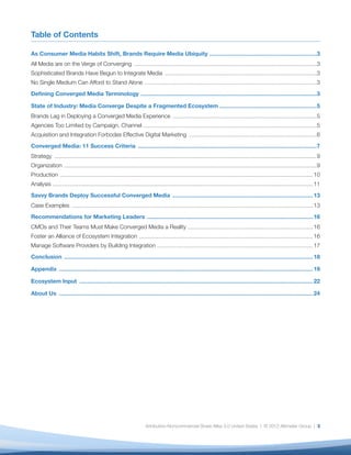 Table of Contents

As Consumer Media Habits Shift, Brands Require Media Ubiquity ....................................................................................3
All Media are on the Verge of Converging ...............................................................................................................................................3
Sophisticated Brands Have Begun to Integrate Media .......................................................................................................................3
No Single Medium Can Afford to Stand Alone .......................................................................................................................................3
Deﬁning Converged Media Terminology ..........................................................................................................................................3

State of Industry: Media Converge Despite a Fragmented Ecosystem ............................................................................5
Brands Lag in Deploying a Converged Media Experience .................................................................................................................5
Agencies Too Limited by Campaign, Channel ........................................................................................................................................5
Acquisition and Integration Forbodes Effective Digital Marketing ....................................................................................................6
Converged Media: 11 Success Criteria ............................................................................................................................................7
Strategy ..............................................................................................................................................................................................................9
Organization ......................................................................................................................................................................................................9
Production ...................................................................................................................................................................................................... 10
Analysis ............................................................................................................................................................................................................ 11
Savvy Brands Deploy Successful Converged Media .............................................................................................................. 13
Case Examples ............................................................................................................................................................................................. 13
Recommendations for Marketing Leaders .................................................................................................................................. 16
CMOs and Their Teams Must Make Converged Media a Reality .................................................................................................. 16
Foster an Alliance of Ecosystem Integration ........................................................................................................................................ 16
Manage Software Providers by Building Integration .......................................................................................................................... 17
Conclusion ................................................................................................................................................................................................... 18

Appendix ....................................................................................................................................................................................................... 19

Ecosystem Input ....................................................................................................................................................................................... 22

About Us ....................................................................................................................................................................................................... 24




                                                                                     Attribution-Noncommercial-Share Alike 3.0 United States | © 2012 Altimeter Group | 3
 