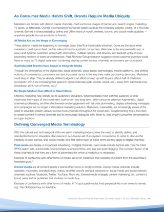 As Consumer Media Habits Shift, Brands Require Media Ubiquity

Marketers are familiar with distinct media channels. Paid summons images of banner ads, search engine marketing,
TV spots, or billboards. Owned is comprised of corporate assets such as the company website, a blog, or a YouTube
channel. Earned is characterized by online and ofﬂine word of mouth, reviews, forums, and social media updates —
anywhere people discuss products or brands.
All Media Are on the Verge of Converging
These distinct media are beginning to converge. Soon they’ll be inextricably entwined. Gone are the days when
marketers could spoon-feed pre-fab sales pitches to apathetic consumers. Welcome to the empowered buyer: a
savvy and dynamic customer, armed with information, multiple options, and devices, and backed up by an ever-
expanding network of peers and references. Past Altimeter Group research suggests some customer journeys could
have as many as 75 digital variances3 combining varying content source, channels, and screens per touchpoint.
Sophisticated Brands Have Begun to Integrate Media
Through the emergence of the digital web, social channels, cloud-based technologies, mobile platforms, and shifting
notions of convenience, consumers are dancing a new dance in the way they make purchasing decisions. Marketers
must keep in step. They’ve already shifted budgets in an effort to keep up with buyers. About half of marketers
surveyed in 2012 are increasing their spend in digital channels (web, mobile, social, etc.), away from traditional ones
(broadcast, print, out-of-home, etc.).4
No Single Medium Can Afford to Stand Alone
Effective marketing now stands on its audience’s shoulders. What resonates most with the audience is what
maximizes the impact of the investment, both short- and long-term. With consumer attention fragmenting, digital
channels proliferating, and the effectiveness and engagement with ad units plummeting, display advertising messages
and campaigns are no longer a standalone marketing solution. Marketers, meanwhile, are increasingly aware of the
need to establish greater ubiquity across more channels throughout the social web. Supplementing this is the need
to create content in owned channels and to encourage dialogues with, listen to, and amplify consumer conversations
and gain traction.

Deﬁning Converged Media Terminology

With the cultural and technological shifts we see in marketing today comes the need to identify, deﬁne, and
standardize terms to streamline discussions in our diverse set of ecosystem connections. In order to discuss the
interplay of paid, earned, and owned media, let’s ﬁrst deﬁne each of these terms as they apply to digital channels:
Paid media are display or broadcast advertising. In digital channels, paid media include banner ads, Pay Per Click
(PPC) search ads, advertorials, sponsorships, sponsored links, and pay-per-post blogging. The common factor of all
these channels is that they are a form of advertising for which a media buy is necessary.
Example of conﬂuence with other forms of media: an ad on Facebook that consists of content from the advertiser’s
newsfeed post.5
Owned media are all content assets a brand either owns or wholly controls. Owned media channels include
websites, microsites, branded blogs, videos, and the brand’s own(ed) presence on social media and social network
channels, such as Facebook, Twitter, YouTube, Flickr, etc. Owned media is largely content marketing, i.e., content a
brand owns and/or publishes that involves no media buy.
Example of conﬂuence with other forms of media: A TV spot (paid media) ﬁnds perpetual life on an owned channel,
e.g., the Old Spice Guy on YouTube.



                                               Attribution-Noncommercial-Share Alike 3.0 United States | © 2012 Altimeter Group | 4
 