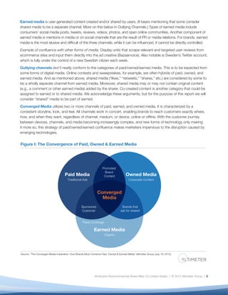 Earned media is user-generated content created and/or shared by users. (It bears mentioning that some consider
shared media to be a separate channel. More on this below in Outlying Channels.) Types of earned media include
consumers’ social media posts, tweets, reviews, videos, photos, and open online communities. Another component of
earned media is mentions in media or on social channels that are the result of PR or media relations. For brands, earned
media is the most elusive and difﬁcult of the three channels; while it can be inﬂuenced, it cannot be directly controlled.
Example of conﬂuence with other forms of media: Display units that scrape relevant and targeted user reviews from
ecommerce sites and input them directly into the ad creative (Bazaarvoice). Also notable is Sweden’s Twitter account,
which is fully under the control of a new Swedish citizen each week.
Outlying channels don’t neatly conform to the categories of paid/owned/earned media. This is to be expected from
some forms of digital media. Online contests and sweepstakes, for example, are often hybrids of paid, owned, and
earned media. And as mentioned above, shared media (“likes,” “retweets,” “shares,” etc.) are considered by some to
be a wholly separate channel from earned media. Moreover, shared media may or may not contain original content
(e.g., a comment or other earned media) added by the sharer. Co-created content is another category that could be
assigned to earned or to shared media. We acknowledge these arguments, but for the purpose of this report we will
consider “shared” media to be part of earned.
Converged Media utilizes two or more channels of paid, earned, and owned media. It is characterized by a
consistent storyline, look, and feel. All channels work in concert, enabling brands to reach customers exactly where,
how, and when they want, regardless of channel, medium, or device, online or ofﬂine. With the customer journey
between devices, channels, and media becoming increasingly complex, and new forms of technology only making
it more so, this strategy of paid/owned/earned conﬂuence makes marketers impervious to the disruption caused by
emerging technologies.


Figure I: The Convergence of Paid, Owned & Earned Media




                                                                   Promoted
                                                                     Brand
                                    Paid Media                      Content           Owned Media
                                      Traditional Ads                                   Corporate Content



                                                               Converged
                                                                 Media
                                                 Sponsored                         Brands that
                                                 Customer                         ask for shared


                                                  Press Coverage

                                                            Earned Media
                                                                    Organic




Source: "The Converged Media Imperative: How Brands Must Combine Paid, Owned & Earned Media" Altimeter Group (July 19, 2012)




                                                            Attribution-Noncommercial-Share Alike 3.0 United States | © 2012 Altimeter Group | 5
 