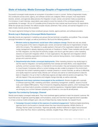 State of Industry: Media Converge Despite a Fragmented Ecosystem

Successful converged media requires an ecosystem of providers to work in concert. Yet like a fragmented mosaic,
the constituents across brand, agency, and software vendors are unaligned. When surveyed, most respondents
(brands, vendors, and agencies alike) perceive the integration of paid, owned, and earned media as essential as
it is immature. In each interview, respondents were asked to score the maturity of the converged media space
quantitatively. An average 1.95 out of 5 possible points (5 being the most mature) was found across 35 respondents.
While the sample size is limited, this reﬂects broader industry sentiment. Paid, owned, and earned integration is in a
state of early maturity across the ecosystem.
This report segments ﬁndings by three constituent groups: brands, agency partners, and software providers.
Brands Lag in Deploying a Converged Media Experience
Internally, brands are organized in marketing sub-groups that are territorial, competitive, and political. They compete
amongst themselves for budget, as well as prominence. We found the following patterns:
           Mindset varies by department; social team often catalyzes change. Brands are only very slowly
           becoming aware of the need to integrate paid, owned, and earned media due to fragmentation of teams
           within the company. This realization is usually sparked in that part of the organization tasked with social
           media management is already deploying social ads on Facebook or Twitter. These marketers see the need
           for POE integration, but they lack the authority, budget, and clout to get their peers in other marketing
           divisions on board with integration efforts. In most organizations, this alignment and integration stretch
           beyond the marketing organization to embrace other customer-facing divisions, most notably product
           groups and customer service.
           Departmental silos hinder converged deployments. Other marketing divisions may slowly begin to
           see the need for integration, but lacking leadership that oversees all media efforts, cross-departmental
           authority, common success metrics, or channels for communication, they are hampered and lack incentive
           to move forward. Companies without a content strategy are also unable to progress in this environment,
           as they lack the content marketing assets to maintain presence in owned channels, as well as to effectively
           and rapidly respond to earned media. Brands can’t sit back and wait for an external partner to take the
           lead on integration. It is up to them to effectively organize and align external vendors and agencies. This
           will only happen if they are proactive and instigate change internally, as well as externally.
           Disparate tools leave marketers kneecapped at the workbench. Brands struggle with a panoply
           of software spanning CMS, marketing automation, advertising management, analytics, dozens of social
           tools, and multiple CRM systems. They’re forced into integrating disparate systems, which handicaps their
           ability to use these tools to provide a consistent customer experience. Integrated digital marketing suites
           are emerging, but a schism between adopting best of breed vs. one-size ﬁts all will persist.
Agencies Too Limited by Campaign, Channel
Brands cannot deploy converged media alone. They must coordinate agency partners to reach the dynamic customer. We
found that across 16 agencies spanning digital, communications, social, and more that most agencies tend to specialize
in, or have a revenue model contingent upon, only one of these three key media channels. Our research found:
           Campaign-focused mindset at the expense of sustained engagement: Traditional digital advertising
           agencies tend to be focused on channels where they have historical expertise. AKQA’s Director of
           Strategy, Rachel Lawlan summarizes, “Agencies generally, whether traditional or digital, have produced
           stock rather than ﬂow. Stock is advertising, websites, tangible things. Where we’re going to now is




                                               Attribution-Noncommercial-Share Alike 3.0 United States | © 2012 Altimeter Group | 6
 
