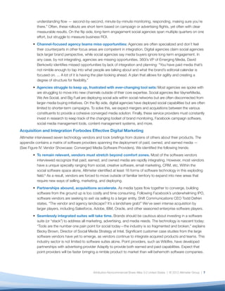 understanding ﬂow — second-by-second, minute-by-minute monitoring, responding, making sure you’re
          there.” Often, these rollouts are short term based on campaign or advertising ﬂights, yet often with clear
          measurable results. On the ﬂip side, long-term engagement social agencies span multiple quarters on one
          effort, but struggle to measure business ROI.
          Channel-focused agency teams miss opportunities: Agencies are often specialized and don’t feel
          their counterparts in other focus areas are competent in integration. Digital agencies claim social agencies
          lack larger brand perspective, while social agencies say media buyers ignore long-term engagement. In
          any case, by not integrating, agencies are missing opportunities. 360i’s VP of Emerging Media, David
          Berkowitz identiﬁes missed opportunities by lack of integration and planning: “You have paid media that’s
          not nimble enough to tap into what people are talking about and what the brand’s editorial calendar is
          focused on. ... A lot of it is having the plan looking ahead. A plan that allows for agility and creating a
          degree of structure for ﬂexibility.”
          Agencies struggle to keep up, frustrated with ever-changing tool sets: Most agencies we spoke with
          are struggling to move into new channels outside of their core expertise. Social agencies like VaynerMedia,
          We Are Social, and Big Fuel are deploying social ads within social networks but are often disconnected from
          larger media buying initiatives. On the ﬂip side, digital agencies have deployed social capabilities but are often
          limited to shorter-term campaigns. To solve this, we expect mergers and acquisitions between the various
          constituents to provide a cohesive converged media solution. Finally, these service providers must constantly
          invest in research to keep track of the changing toolset of brand monitoring, Facebook campaign software,
          social media management tools, content management systems, and more.
Acquisition and Integration Forbodes Effective Digital Marketing
Altimeter interviewed seven technology vendors and took brieﬁngs from dozens of others about their products. The
appendix contains a matrix of software providers spanning the deployment of paid, owned, and earned media —
(See Figure IV: Vendor Showcase: Converged Media Software Providers). We identiﬁed the following trends:
          To remain relevant, vendors must stretch beyond comfort zones. Most of the software vendors
          interviewed recognize that paid, earned, and owned media are rapidly integrating. However, most vendors
          have a unique specialty ranging from social, creative software, email marketing, CRM, etc. Within the
          social software space alone, Altimeter identiﬁed at least 16 forms of software technology in this exploding
          ﬁeld.6 As a result, vendors are forced to move outside of familiar territory to expand into new areas that
          require new ways of selling, marketing, and deploying.
          Partnerships abound, acquisitions accelerate. As media types ﬂow together to converge, building
          software from the ground up is too costly and time consuming. Following Facebook’s underwhelming IPO,
          software vendors are seeking to exit via selling to a larger entity. Shift Communications CEO Todd Defren
          states, “The vendor and agency landscape? It’s a landshare grab!” We’ve seen intense acquisition by
          larger players, including Salesforce, Adobe, IBM, Oracle, and other seasoned enterprise software players.
          Seamlessly integrated suites will take time. Brands should be cautious about investing in a software
          suite (or “stack”) to address all marketing, advertising, and media needs. The technology is nascent today;
          “Tools are the number one pain point for social today—the industry is so fragmented and broken,” explains
          Becky Brown, Director of Social Media Strategy at Intel. Signiﬁcant customer case studies from the large
          software vendors have yet to emerge, as vendors continue to integrate acquired products and teams. This
          industry sector is not limited to software suites alone. Point providers, such as Wildﬁre, have developed
          partnerships with advertising provider Adaptly to provide both earned and paid capabilities. Expect that
          point providers will be faster bringing a nimble product to market than will behemoth software companies.




                                                Attribution-Noncommercial-Share Alike 3.0 United States | © 2012 Altimeter Group | 7
 