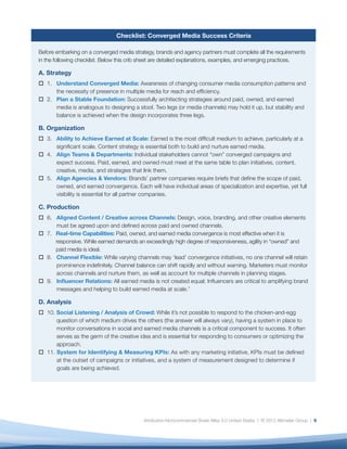 Checklist: Converged Media Success Criteria

Before embarking on a converged media strategy, brands and agency partners must complete all the requirements
in the following checklist. Below this crib sheet are detailed explanations, examples, and emerging practices.

A. Strategy
   1. Understand Converged Media: Awareness of changing consumer media consumption patterns and
      the necessity of presence in multiple media for reach and efﬁciency.
   2. Plan a Stable Foundation: Successfully architecting strategies around paid, owned, and earned
      media is analogous to designing a stool. Two legs (or media channels) may hold it up, but stability and
      balance is achieved when the design incorporates three legs.

B. Organization
   3. Ability to Achieve Earned at Scale: Earned is the most difﬁcult medium to achieve, particularly at a
      signiﬁcant scale. Content strategy is essential both to build and nurture earned media.
   4. Align Teams & Departments: Individual stakeholders cannot “own” converged campaigns and
      expect success. Paid, earned, and owned must meet at the same table to plan initiatives, content,
      creative, media, and strategies that link them.
   5. Align Agencies & Vendors: Brands’ partner companies require briefs that deﬁne the scope of paid,
      owned, and earned convergence. Each will have individual areas of specialization and expertise, yet full
      visibility is essential for all partner companies.

C. Production
   6. Aligned Content / Creative across Channels: Design, voice, branding, and other creative elements
      must be agreed upon and deﬁned across paid and owned channels.
   7. Real-time Capabilities: Paid, owned, and earned media convergence is most effective when it is
      responsive. While earned demands an exceedingly high degree of responsiveness, agility in “owned” and
      paid media is ideal.
   8. Channel Flexible: While varying channels may ‘lead’ convergence initiatives, no one channel will retain
      prominence indeﬁnitely. Channel balance can shift rapidly and without warning. Marketers must monitor
      across channels and nurture them, as well as account for multiple channels in planning stages.
   9. Inﬂuencer Relations: All earned media is not created equal; Inﬂuencers are critical to amplifying brand
      messages and helping to build earned media at scale.7

D. Analysis
   10. Social Listening / Analysis of Crowd: While it’s not possible to respond to the chicken-and-egg
       question of which medium drives the others (the answer will always vary), having a system in place to
       monitor conversations in social and earned media channels is a critical component to success. It often
       serves as the germ of the creative idea and is essential for responding to consumers or optimizing the
       approach.
   11. System for Identifying & Measuring KPIs: As with any marketing initiative, KPIs must be deﬁned
       at the outset of campaigns or initiatives, and a system of measurement designed to determine if
       goals are being achieved.




                                           Attribution-Noncommercial-Share Alike 3.0 United States | © 2012 Altimeter Group | 9
 