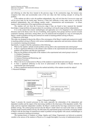 Journal of Education and Practice                                                                      www.iiste.org
ISSN 2222-1735 (Paper)      ISSN 2222-288X (Online)
Vol 3, No 10, 2012

and reflecting on what they have learned in the previous stage. In the construction stage, the learners may
reorganize their ideas and accommodate some of the new ideas into their existing concepts in solving the
problem.
      If the students are able to solve the problem independently, they will exit from the Construction stage and
will be given tasks for the fourth stage. However, if they have difficulty or they make errors in solving the
problems independently, they will undergo another round – retransmission and reconstruction – to ensure
mastery in the construction of the target problem-solving process.
      The students will exit from the Construction stage if they are found to have mastered the intended
knowledge or target problem-solving procedures by succeeding in solving the target problem independently.
      It is in this context that eclectic methodologies and approaches are to be integrated in the mathematical
discourse used in the theory room: the use of modeling, meta-cognition, buzz groups and buzz sessions towards
cooperative learning, motivation, among others, are to be analyzed and investigated as a way of converging the
Mayer’s model of problem solving and constructivist model in teaching problem solving in Physics.
1.2 Objectives of the Study
This study was designed to discern the effects of the convergence of the Mayer’s model and constructivist model
in teaching problem solving in Physics with various methodologies, approaches and motivation schemes offered
in a constructive learning environment.
Specifically, it sought to find the explanations of the following:
1. What are the students’ attitude towards problem solving skills in the experimental and control group?
2. Is there a significant difference in the attitude of the students in the experimental and control group towards
      problem solving before and after the experiment?
3. What are the problem solving skills of the students in the experimental and control group in terms of:
      3.1 Problem Translation;
      3.2 Problem Integration;
      3.3 Solution Planning and Monitoring; and
      3.4 Solution Execution.
4. What is the level of achievement in Physics of the students in experimental and control group?
5. Is there a significant difference in the level of achievement of the students in Physics between the
      experimental and control group?
6. Is there a significant interaction between the method and ability of the students towards the subject?
1.3 Research Paradigm




                                           Figure 2. Research Paradigm
Figure 2 presents the research processes in this study especially the relationship of the independent and
dependent variables and the impact of the intervening variables in the observance of the dependent variable. This
study used two important independent variables: the Mayer’s model and the four-stage constructivist model in
problem solving. The control group received only the Mayer’s model which was used in the study as a default
teaching model towards problem solving. On other hand, the experimental group received the converging models
of Mayer with the four-stage of constructivist model in problem solving together with eclectic methodologies in
creating a constructive learning environment.
      The learning history of students in College Algebra and College Trigonometry are believed as potential
variable in the success of the students in Physics as it is taught thoroughly in an array of mathematical points of




                                                             35
 