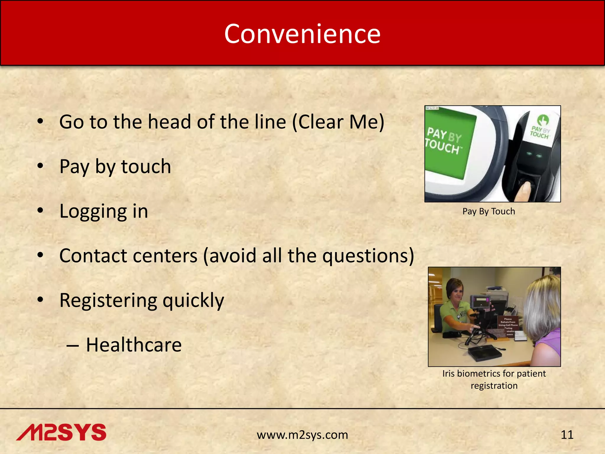 Convenience
• Go to the head of the line (Clear Me)
• Pay by touch

• Logging in

Pay By Touch

• Contact centers (avoid all the questions)

• Registering quickly
– Healthcare
Iris biometrics for patient
registration

www.m2sys.com

11

 