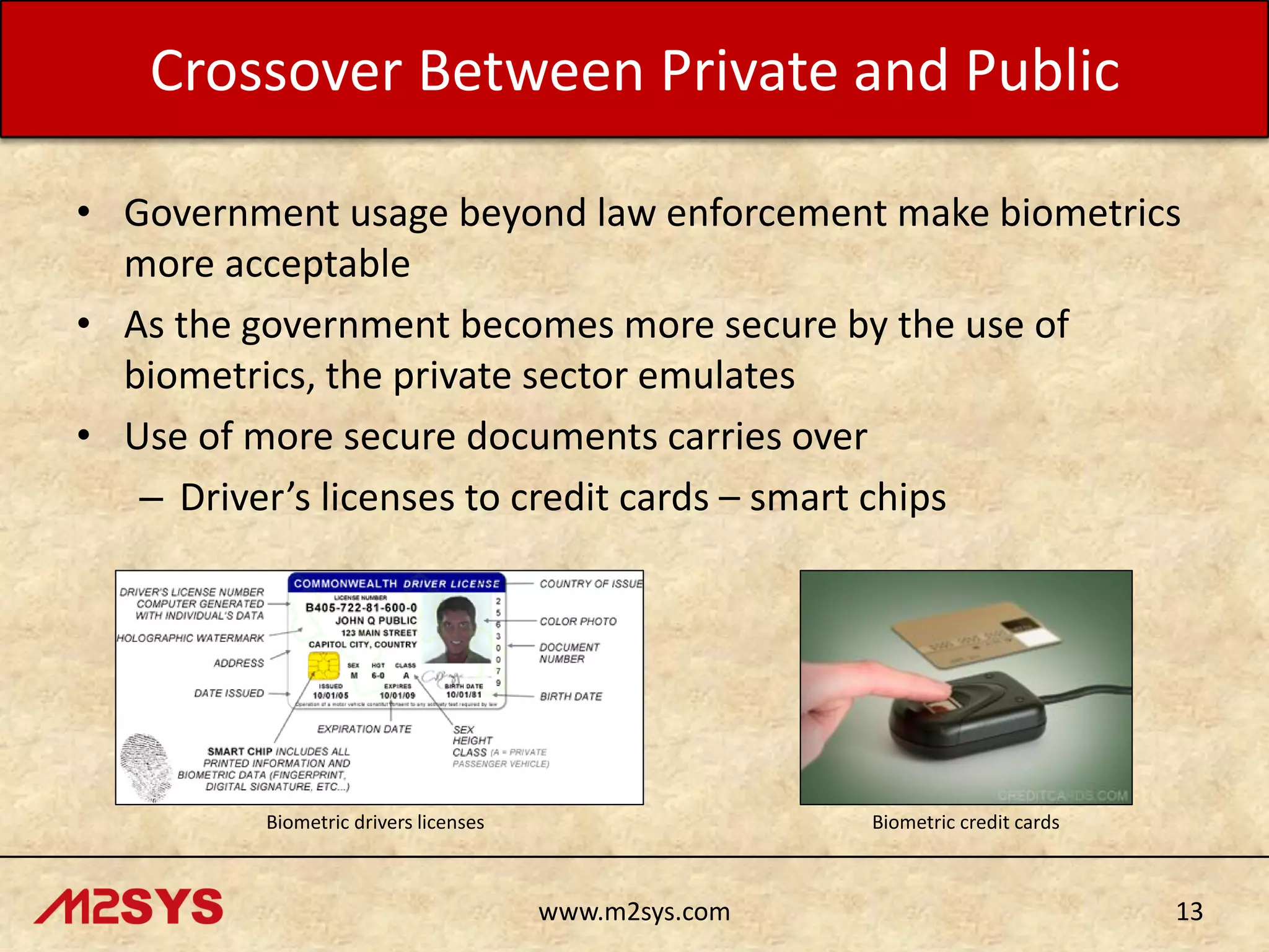 Crossover Between Private and Public
• Government usage beyond law enforcement make biometrics
more acceptable
• As the government becomes more secure by the use of
biometrics, the private sector emulates
• Use of more secure documents carries over
– Driver’s licenses to credit cards – smart chips

Biometric drivers licenses

Biometric credit cards

www.m2sys.com

13

 