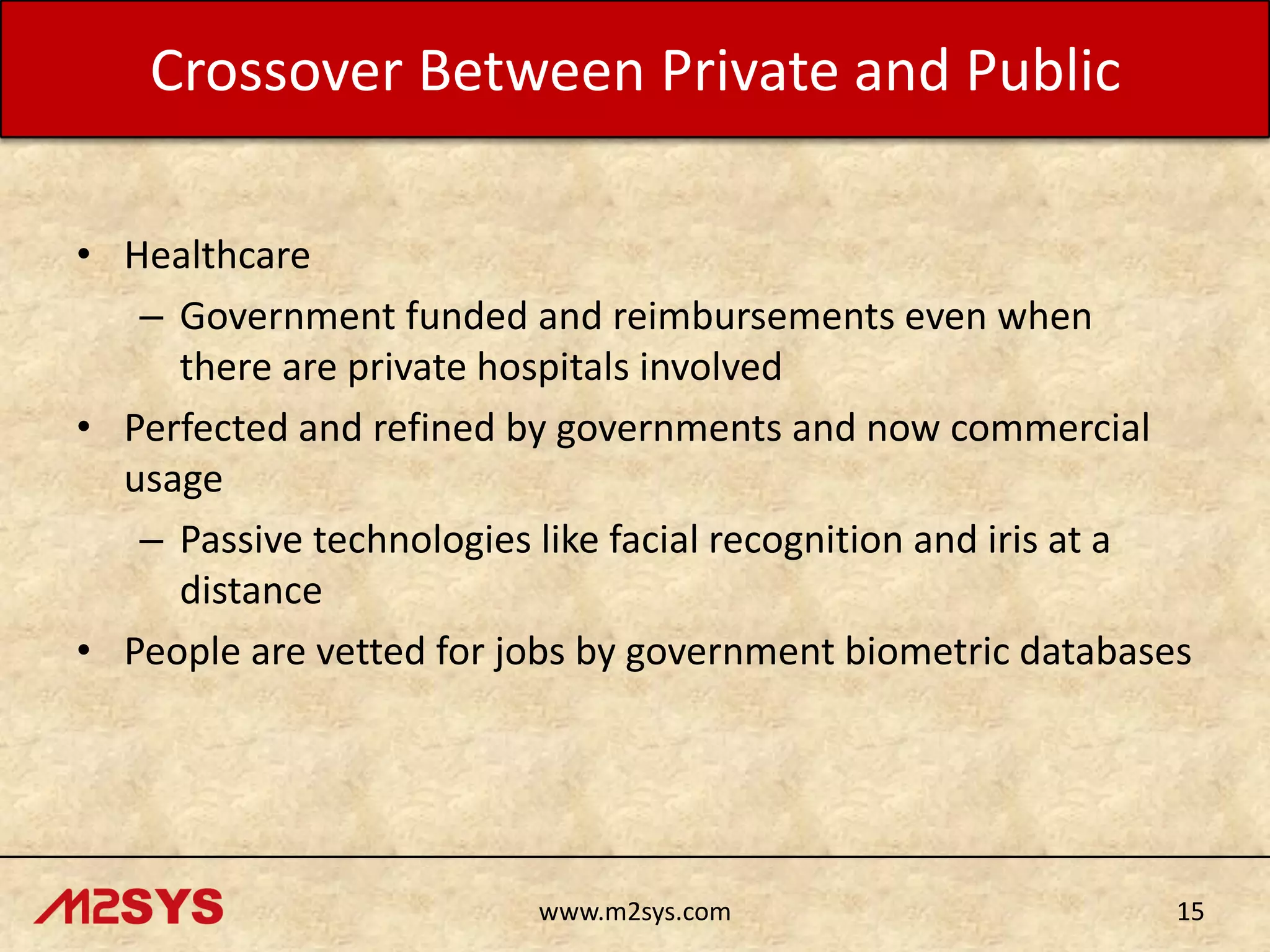 Crossover Between Private and Public
• Healthcare
– Government funded and reimbursements even when
there are private hospitals involved
• Perfected and refined by governments and now commercial
usage
– Passive technologies like facial recognition and iris at a
distance
• People are vetted for jobs by government biometric databases

www.m2sys.com

15

 
