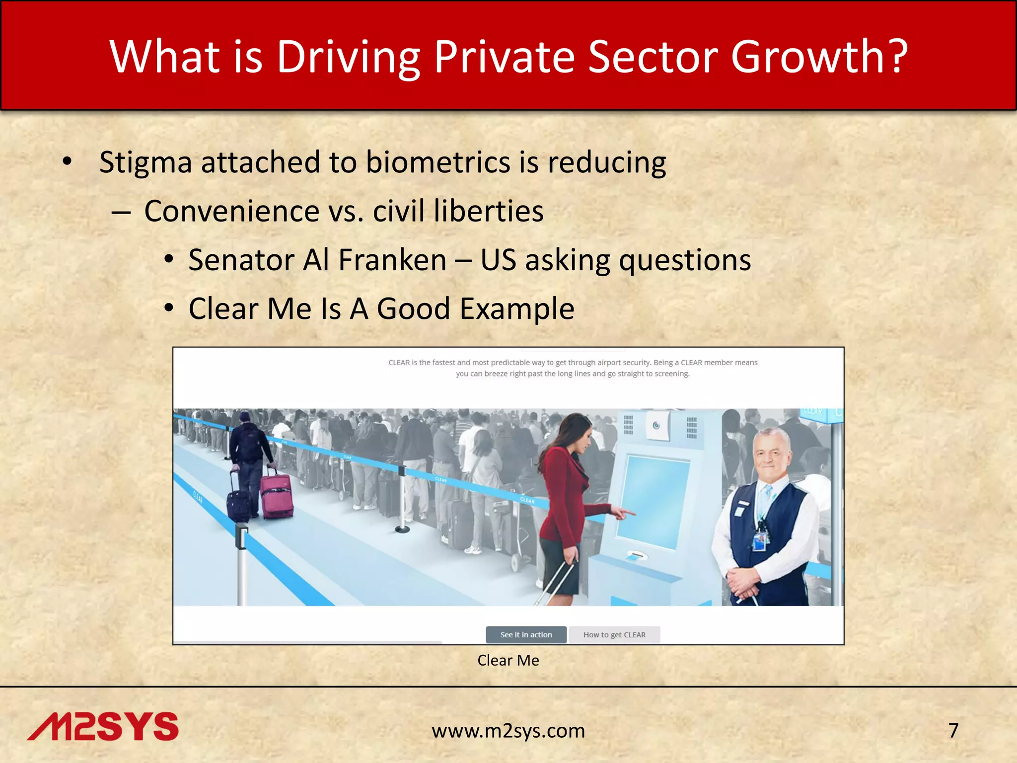 What is Driving Private Sector Growth?
• Stigma attached to biometrics is reducing
– Convenience vs. civil liberties
• Senator Al Franken – US asking questions
• Clear Me Is A Good Example

Clear Me

www.m2sys.com

7

 