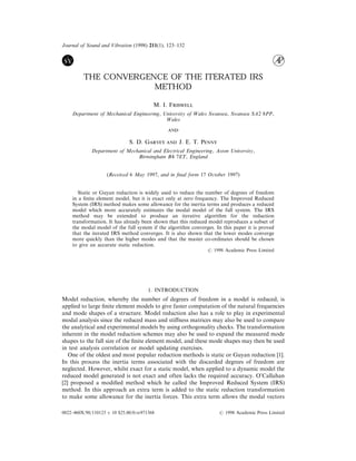 Journal of Sound and Vibration (1998) 211(1), 123–132
THE CONVERGENCE OF THE ITERATED IRS
METHOD
M. I. F
Department of Mechanical Engineering, University of Wales Swansea, Swansea SA2 8PP,
Wales

S. D. G  J. E. T. P
Department of Mechanical and Electrical Engineering, Aston University,
Birmingham B4 7ET, England
(Received 6 May 1997, and in ﬁnal form 17 October 1997)
Static or Guyan reduction is widely used to reduce the number of degrees of freedom
in a ﬁnite element model, but it is exact only at zero frequency. The Improved Reduced
System (IRS) method makes some allowance for the inertia terms and produces a reduced
model which more accurately estimates the modal model of the full system. The IRS
method may be extended to produce an iterative algorithm for the reduction
transformation. It has already been shown that this reduced model reproduces a subset of
the modal model of the full system if the algorithm converges. In this paper it is proved
that the iterated IRS method converges. It is also shown that the lower modes converge
more quickly than the higher modes and that the master co-ordinates should be chosen
to give an accurate static reduction.
7 1998 Academic Press Limited
1. INTRODUCTION
Model reduction, whereby the number of degrees of freedom in a model is reduced, is
applied to large ﬁnite element models to give faster computation of the natural frequencies
and mode shapes of a structure. Model reduction also has a role to play in experimental
modal analysis since the reduced mass and stiﬀness matrices may also be used to compare
the analytical and experimental models by using orthogonality checks. The transformation
inherent in the model reduction schemes may also be used to expand the measured mode
shapes to the full size of the ﬁnite element model, and these mode shapes may then be used
in test analysis correlation or model updating exercises.
One of the oldest and most popular reduction methods is static or Guyan reduction [1].
In this process the inertia terms associated with the discarded degrees of freedom are
neglected. However, whilst exact for a static model, when applied to a dynamic model the
reduced model generated is not exact and often lacks the required accuracy. O’Callahan
[2] proposed a modiﬁed method which he called the Improved Reduced System (IRS)
method. In this approach an extra term is added to the static reduction transformation
to make some allowance for the inertia forces. This extra term allows the modal vectors
0022–460X/98/110123 + 10 $25.00/0/sv971368 7 1998 Academic Press Limited
 