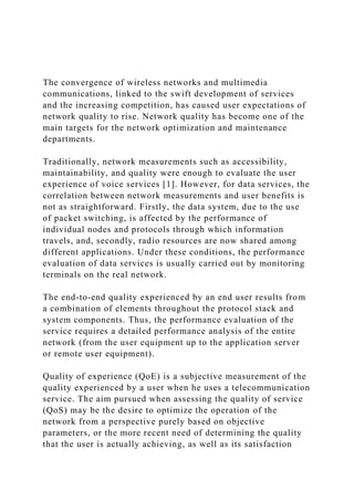 The convergence of wireless networks and multimedia
communications, linked to the swift development of services
and the increasing competition, has caused user expectations of
network quality to rise. Network quality has become one of the
main targets for the network optimization and maintenance
departments.
Traditionally, network measurements such as accessibility,
maintainability, and quality were enough to evaluate the user
experience of voice services [1]. However, for data services, the
correlation between network measurements and user benefits is
not as straightforward. Firstly, the data system, due to the use
of packet switching, is affected by the performance of
individual nodes and protocols through which information
travels, and, secondly, radio resources are now shared among
different applications. Under these conditions, the performance
evaluation of data services is usually carried out by monitoring
terminals on the real network.
The end-to-end quality experienced by an end user results from
a combination of elements throughout the protocol stack and
system components. Thus, the performance evaluation of the
service requires a detailed performance analysis of the entire
network (from the user equipment up to the application server
or remote user equipment).
Quality of experience (QoE) is a subjective measurement of the
quality experienced by a user when he uses a telecommunication
service. The aim pursued when assessing the quality of service
(QoS) may be the desire to optimize the operation of the
network from a perspective purely based on objective
parameters, or the more recent need of determining the quality
that the user is actually achieving, as well as its satisfaction
 