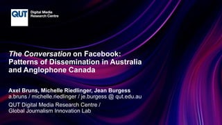 CRICOS No.00213J
The Conversation on Facebook:
Patterns of Dissemination in Australia
and Anglophone Canada
Axel Bruns, Michelle Riedlinger, Jean Burgess
a.bruns / michelle.riedlinger / je.burgess @ qut.edu.au
QUT Digital Media Research Centre /
Global Journalism Innovation Lab
 