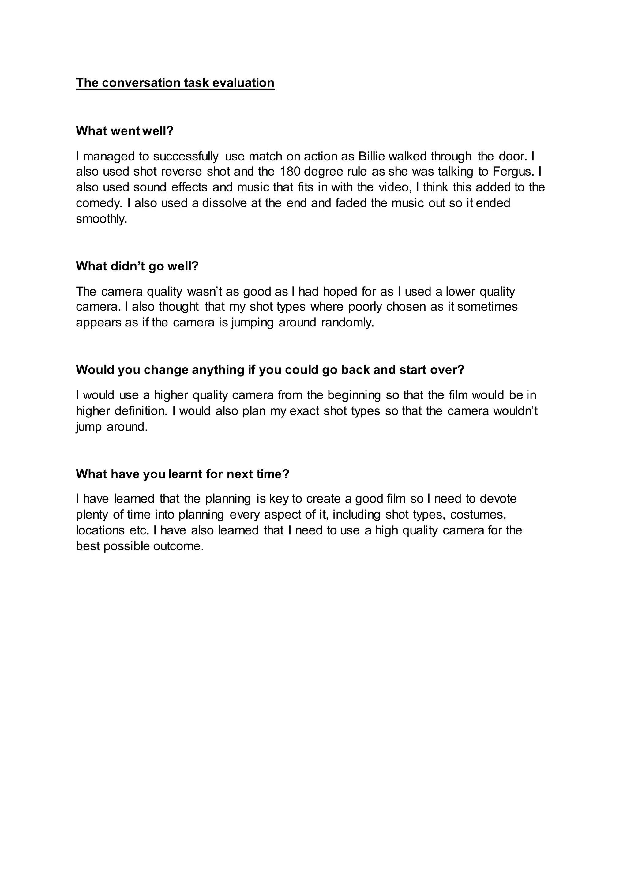 The conversation task evaluation
What went well?
I managed to successfully use match on action as Billie walked through the door. I
also used shot reverse shot and the 180 degree rule as she was talking to Fergus. I
also used sound effects and music that fits in with the video, I think this added to the
comedy. I also used a dissolve at the end and faded the music out so it ended
smoothly.
What didn’t go well?
The camera quality wasn’t as good as I had hoped for as I used a lower quality
camera. I also thought that my shot types where poorly chosen as it sometimes
appears as if the camera is jumping around randomly.
Would you change anything if you could go back and start over?
I would use a higher quality camera from the beginning so that the film would be in
higher definition. I would also plan my exact shot types so that the camera wouldn’t
jump around.
What have you learnt for next time?
I have learned that the planning is key to create a good film so I need to devote
plenty of time into planning every aspect of it, including shot types, costumes,
locations etc. I have also learned that I need to use a high quality camera for the
best possible outcome.