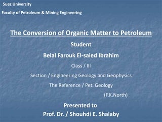 Suez University 
Faculty of Petroleum & Mining Engineering 
The Conversion of Organic Matter to Petroleum 
Student 
Belal Farouk El-saied Ibrahim 
Class / III 
Section / Engineering Geology and Geophysics 
The Reference / Pet. Geology 
(F.K.North) 
Presented to 
Prof. Dr. / Shouhdi E. Shalaby 
 