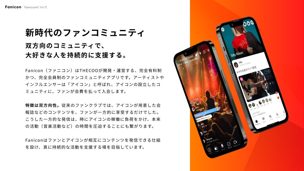 新時代のファンコミュニティ
双方向のコミュニティで、

大好きな人を持続的に支援する。
Fanicon（ファニコン）はTHECOOが開発・運営する、完全有料制
かつ、完全会員制のファンコミュニティアプリです。アーティストや
インフルエンサーは「アイコン」と呼ばれ、アイコンの設立したコ
ミュニティに、ファンが会費を払って入会します。


特徴は双方向性。従来のファンクラブでは、アイコンが用意した会
報誌などのコンテンツを、ファンが一方的に享受するだけでした。

こうした一方的な発信は、時にアイコンの稼働に負荷をかけ、本来
の活動（音楽活動など）の時間を圧迫することにも繋がります。


Faniconはファンとアイコンが相互にコンテンツを発信できる仕組
を設け、真に持続的な活動を支援する場を目指しています。
Fanicon Faniconについて
©️2022 THECOO Inc.
 