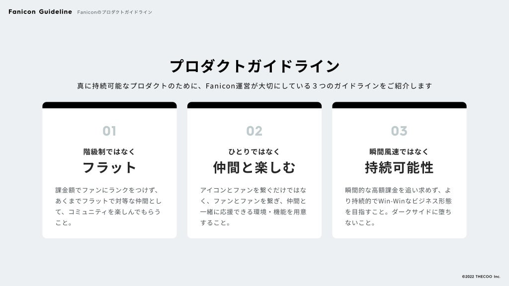 プロダクトガイドライン
真に持続可能なプロダクトのために、Fanicon運営が大切にしている３つのガイドラインをご紹介します
01
階級制ではなく

フラット
課金額でファンにランクをつけず、
あくまでフラットで対等な仲間とし
て、コミュニティを楽しんでもらう
こと。
02
ひとりではなく

仲間と楽しむ
アイコンとファンを繋ぐだけではな
く、ファンとファンを繋ぎ、仲間と
一緒に応援できる環境・機能を用意
すること。
03
瞬間風速ではなく

持続可能性
瞬間的な高額課金を追い求めず、よ
り持続的でWin-Winなビジネス形態
を目指すこと。ダークサイドに堕ち
ないこと。
Fanicon Guideline Faniconのプロダクトガイドライン
©️
2022 THECOO Inc.
 